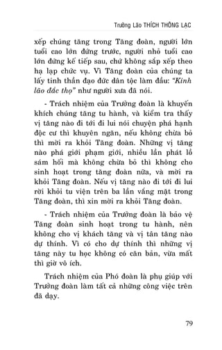 Tröôûng Laõo THÍCH THOÂNG LAÏC

xeáp chuùng taêng trong Taêng ñoaøn, ngöôøi lôùn
tuoåi cao lôùn ñöùng tröôùc, ngöôøi nhoû tuoåi cao
lôùn ñöùng keá tieáp sau, chöù khoâng saép xeáp theo
haï laïp chöùc vuï. Vì Taêng ñoaøn cuûa chuùng ta
laáy tinh thaàn ñaïo ñöùc daân toäc laøm ñaàu: “Kính
laõo ñaéc thoï” nhö ngöôøi xöa ñaõ noùi.
- Traùch nhieäm cuûa Tröôûng ñoaøn laø khuyeán
khích chuùng taêng tu haønh, vaø kieåm tra thaáy
vò taêng naøo ñi tôùi ñi lui noùi chuyeän phaù haïnh
ñoäc cö thì khuyeân ngaên, neáu khoâng chöøa boû
thì môøi ra khoûi Taêng ñoaøn. Nhöõng vò taêng
naøo phaù giôùi phaïm giôùi, nhieàu laàn phaùt loà
saùm hoái maø khoâng chöøa boû thì khoâng cho
sinh hoaït trong taêng ñoaøn nöõa, vaø môøi ra
khoûi Taêng ñoaøn. Neáu vò taêng naøo ñi tôùi ñi lui
rôøi khoûi tu vieän treân ba laàn vaéng maët trong
Taêng ñoaøn, thì xin môøi ra khoûi Taêng ñoaøn.
- Traùch nhieäm cuûa Tröôûng ñoaøn laø baûo veä
Taêng ñoaøn sinh hoaït trong tu haønh, neân
khoâng cho vò khaùch taêng vaø vò taân taêng naøo
döï thính. Vì coù cho döï thính thì nhöõng vò
taêng naøy tu hoïc khoâng coù caên baûn, vöøa maát
thì giôø voâ ích.
Traùch nhieäm cuûa Phoù ñoaøn laø phuï giuùp vôùi
Tröôûng ñoaøn laøm taát caû nhöõng coâng vieäc treân
ñaõ daïy.

79

 