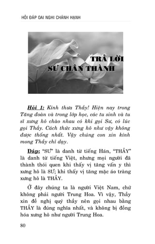 HOÛI ÑAÙP OAI NGHI CHAÙNH HAÏNH

TRAÛ LÔØI
SÖ CHAÂN THAØNH

Hoûi 1: Kính thöa Thaày! Hieän nay trong
Taêng ñoaøn vaø trong lôùp hoïc, caùc tu sinh vaø tu
só xöng hoâ chaøo nhau coù khi goïi Sö, coù luùc
goïi Thaày. Caùch thöùc xöng hoâ nhö vaäy khoâng
ñöôïc thoáng nhaát. Vaäy chuùng con xin kính
mong Thaày chæ daïy.
Ñaùp: “SÖ” laø danh töø tieáng Haùn, “THAÀY”
laø danh töø tieáng Vieät, nhöng moïi ngöôøi ñaõ
thaønh thoùi quen khi thaáy vò taêng vaán y thì
xöng hoâ laø SÖ; khi thaáy vò taêng maëc aùo traøng
xöng hoâ laø THAÀY.
ÔÛ ñaây chuùng ta laø ngöôøi Vieät Nam, chöù
khoâng phaûi ngöôøi Trung Hoa. Vì vaäy, Thaày
xin ñeà nghò quyù thaày neân goïi nhau baèng
THAÀY laø ñuùng nghóa nhaát, vaø khoâng bò ñoàng
hoùa xöng hoâ nhö ngöôøi Trung Hoa.
80

 