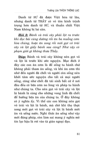 Tröôûng Laõo THÍCH THOÂNG LAÏC

Danh töø SÖ ñaõ ñöôïc Vieät hoùa töø laâu,
nhöng danh töø THAÀY coù veû toân kính trònh
troïng hôn danh töø SÖ, vaø thuaàn chaát Vieät
Nam khoâng bò lai caên.
Hoûi 2: Baùnh vaø traùi caây phaûi loät ra tröôùc
khi ñoïc baøi cuùng döôøng roài aên ba muoãng côm
hoøa chuùng, hoaëc aên xong roài môùi goït voû traùi
caây vaø loät giaáy baùnh sau cuøng? Nhö vaäy coù
phaïm giôùi gì khoâng thöa Thaày.
Ñaùp: Baùnh vaø traùi caây khoâng neân goït voû
vaø loät laù tröôùc khi öôùc nguyeän. Muïc ñích ôû
ñaây caùc con aên côm laø ñeå soáng tu haønh chöù
khoâng phaûi tham aên uoáng, vaø khi aên côm thì
nhôù ñeán ngöôøi ñaõ cheát vaø ngöôøi coøn soáng neân
khôûi taâm öôùc nguyeän cho taát caû moïi ngöôøi
soáng, cuõng nhö cheát ñaõ taùi sinh baát cöù ôû nôi
ñaâu ñeàu coù böõa côm no loøng vaø phaùp tu haønh
nhö chuùng ta. Cho neân goït voû traùi caây vaø loät
laù baùnh laø cuùng cho nhöõng vong linh ñaõ cheát
ñeå höôûng böõa aên cuûa chuùng ta. ÔÛ ñaây khoâng
coù yù nghóa aáy. Vì theá caùc con khoâng neân goït
voû traùi vaø loät laù baùnh, maø chôø khi thoï thöïc
xong môùi goït voû traùi caây vaø loät laù baùnh môùi
aên vaø uoáng nöôùc. Nghi thöùc aên uoáng nhö vaäy
môùi ñuùng phaùp, coøn laøm sai mang yù nghóa meâ
tín laïc haäu laø rôi vaøo taø giaùo ngoaïi ñaïo.

81

 