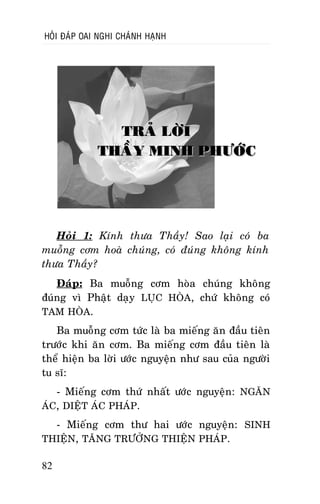 HOÛI ÑAÙP OAI NGHI CHAÙNH HAÏNH

TRAÛ LÔØI
THAÀY MINH PHÖÔÙC

Hoûi 1: Kính thöa Thaày! Sao laïi coù ba
muoãng côm hoaø chuùng, coù ñuùng khoâng kính
thöa Thaày?
Ñaùp: Ba muoãng côm hoøa chuùng khoâng
ñuùng vì Phaät daïy LUÏC HOØA, chöù khoâng coù
TAM HOØA.
Ba muoãng côm töùc laø ba mieáng aên ñaàu tieân
tröôùc khi aên côm. Ba mieáng côm ñaàu tieân laø
theå hieän ba lôøi öôùc nguyeän nhö sau cuûa ngöôøi
tu só:
- Mieáng côm thöù nhaát öôùc nguyeän: NGAÊN
AÙC, DIEÄT AÙC PHAÙP.
- Mieáng côm thö hai öôùc nguyeän: SINH
THIEÄN, TAÊNG TRÖÔÛNG THIEÄN PHAÙP.
82

 
