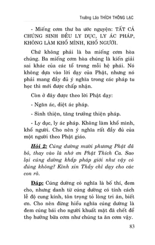 Tröôûng Laõo THÍCH THOÂNG LAÏC

- Mieáng côm thö ba öôùc nguyeän: TAÁT CAÛ
CHUÙNG SINH ÑEÀU LY DUÏC, LY AÙC PHAÙP,
KHOÂNG LAØM KHOÅ MÌNH, KHOÅ NGÖÔØI.
Chöù khoâng phaûi laø ba mieáng côm hoøa
chuùng. Ba mieáng côm hoøa chuùng laø kieán giaûi
sai khaùc cuûa caùc toå trong moãi heä phaùi. Noù
khoâng döïa vaøo lôøi daïy cuûa Phaät, nhöng noù
phaûi mang ñaày ñuû yù nghóa trong caùc phaùp tu
hoïc thì môùi ñöôïc chaáp nhaän.
Coøn ôû ñaây ñöôïc theo lôøi Phaät daïy:
- Ngaên aùc, dieät aùc phaùp.
- Sinh thieän, taêng tröôûng thieän phaùp.
- Ly duïc, ly aùc phaùp. Khoâng laøm khoå mình,
khoå ngöôøi. Cho neân yù nghóa raát ñaày ñuû cuûa
moät ngöôøi theo Phaät giaùo.
Hoûi 2: Cuùng döôøng möôøi phöông Phaät ñaõ
boû, thay vaøo laø nhôù ôn Phaät Thích Ca. Sao
laïi cuùng döôøng khaép phaùp giôùi nhö vaäy coù
ñuùng khoâng? Kính xin Thaày chæ daïy cho caùc
con roõ.
Ñaùp: Cuùng döôøng coù nghóa laø boá thí, ñem
cho, nhöng danh töø cuùng döôøng coù tính caùch
leã ñoä cung kính, toân troïng toû loøng tri aân, bieát
ôn. Cho neân ñöøng hieåu nghóa cuùng döôøng laø
ñem cuùng baùi cho ngöôøi khuaát maët ñaõ cheát ñeå
thoï höôûng böõa côm nhö chuùng ta aên côm vaäy.
83

 