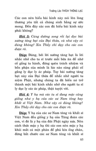 Tröôûng Laõo THÍCH THOÂNG LAÏC

Caùc con neân hieåu baøi kinh naøy noùi leân loøng
thöông yeâu taát caû chuùng sinh baèng söï öôùc
mong. Ñeán ñaây caùc con ñaõ hieåu baøi kinh naøy
phaûi khoâng?
Hoûi 3: Cuùng döôøng xong roài laïi ñoïc baøi
xöôùng taêng baït cuûa Ñaïi thöøa, vaø nhö vaäy coù
ñuùng khoâng? Xin Thaày chæ daïy cho caùc con
ñöôïc roõ.
Ñaùp: Ñuùng, bôûi lôøi xöôùng taêng baït laø lôøi
nhaéc nhôû cho tu só tröôùc moãi böõa aên ñeå nhôù
coá gaéng tu haønh, ñöøng queân traùch nhieäm vaø
boån phaän cuûa mình laø luùc naøo cuõng phaûi coá
gaéng ly duïc ly aùc phaùp. Tuy baøi xöôùng taêng
baït naøy cuûa Ñaïi thöøa ñeå nhaéc nhôû ngöôøi tu
nieäm Phaät, nhöng chuùng ta ñaõ bieán noù trôû
thaønh moät baøi kinh nhaéc nhôû cho ngöôøi tu só
ly duïc ly caùc aùc phaùp, thaät tuyeät vôøi.
Hoûi 4: Y haï maø caùc tu só ñang maëc cuõng
gioáng nhö y haï cuûa caùc sö Nam toâng hay
khaát só Vieät Nam. Nhö vaäy coù ñuùng khoâng?
Xin Thaày chæ daïy cho caùc con ñöôïc roõ.
Ñaùp: Y haï cuûa caùc sö Nam toâng vaø khaát só
Vieät Nam ñeàu gioáng y haï cuûa Taêng ñoaøn caùc
con, vì ñoù laø y haï cuûa ñöùc Phaät ngaøy xöa. Neân
caùch thöùc maëc y haï thì caùc con neân maëc y haï
khoûi maét caù moät phaân ñeå phuû kín oáng chaân,
ñöøng baét chöôùc caùc sö Nam toâng vaø khaát só
85

 