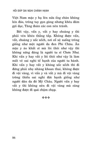 HOÛI ÑAÙP OAI NGHI CHAÙNH HAÏNH

Vieät Nam maëc y haï leân nöûa oáng chaân khoâng
kín ñaùo, troâng tuy goïn gaøng nhöng kheâu daâm
gôïi duïc, Taêng ñoaøn caùc con neân traùnh.
Bôûi vaäy, vaán y, vaét y hay choaøng y thì
phaûi veùn kheùo thaúng taép. Khoâng ñöôïc vaán,
vaét, choaøng y xoác xeách, nôi coå xeä xuoáng troâng
gioáng nhö moät ngöôøi da ñen Phi Chaâu. AÊn
maëc y aùo khaát só maø loâi thoâi nhö vaäy thì
khoâng xöùng ñaùng laø ngöôøi tu só Chôn Nhö.
Khi vaán y hay vaét y loâi thoâi nhö vaäy laø laøm
maát veû oai nghi teá haïnh cuûa ngöôøi tu haønh.
Khi vaán y hay vaét y khoâng xoác xeách thì ñi
ñöùng phaûi nheï nhaøng khoan thai, khoâng ñöôïc
ñi voäi vaøng, vì vaán y vaø vaét y maø ñi voäi vaøng
troâng thieáu oai nghi ñöùc haïnh gioáng nhö
ngöôøi daân da ñoû Myõ Chaâu. Ngöôøi vaán y hay
vaét y thì khoâng neân ñi voäi vaøng maø cuõng
khoâng ñöôïc ñi quaù chaäm chaïp.


86

 