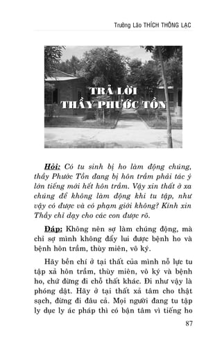 Tröôûng Laõo THÍCH THOÂNG LAÏC

TRAÛ LÔØI
THAÀY PHÖÔÙC TOÀN

Hoûi: Coù tu sinh bò ho laøm ñoäng chuùng,
thaày Phöôùc Toàn ñang bò hoân traàm phaûi taùc yù
lôùn tieáng môùi heát hoân traàm. Vaäy xin thaát ôû xa
chuùng ñeå khoâng laøm ñoäng khi tu taäp, nhö
vaäy coù ñöôïc vaø coù phaïm giôùi khoâng? Kính xin
Thaày chæ daïy cho caùc con ñöôïc roõ.
Ñaùp: Khoâng neân sôï laøm chuùng ñoäng, maø
chæ sôï mình khoâng ñaåy lui ñöôïc beänh ho vaø
beänh hoân traàm, thuøy mieân, voâ kyù.
Haõy beàn chí ôû taïi thaát cuûa mình noã löïc tu
taäp xaû hoân traàm, thuøy mieân, voâ kyù vaø beänh
ho, chöù ñöøng ñi choã thaát khaùc. Ñi nhö vaäy laø
phoùng daät. Haõy ôû taïi thaát xaû taâm cho thaät
saïch, ñöøng ñi ñaâu caû. Moïi ngöôøi ñang tu taäp
ly duïc ly aùc phaùp thì coù baän taâm vì tieáng ho
87

 