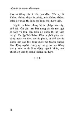 HOÛI ÑAÙP OAI NGHI CHAÙNH HAÏNH

hay vì tieáng taùc yù cuûa con ñaâu. Neáu sôï laø
khoâng thaéng ñöôïc aùc phaùp, maø khoâng thaéng
ñöôïc aùc phaùp thì laøm sao laøm chuû ñöôïc taâm.
Ngöôøi tu haønh ñang bò aùc phaùp buûa vaây,
theá maø vaãn giöõ taâm baát ñoäng thì ñoù môùi goïi
laø taâm voâ laäu, coøn troán aùc phaùp thì xaû taâm
caùi gì. Tu taäp Töù Chaùnh Caàn laø phuùt giaây naøo
cuõng ngaên vaø dieät caùc aùc phaùp, vì theá caùc aùc
phaùp laøm sao taùc ñoäng ñöôïc maø traùnh khoâng
laøm ñoäng ngöôøi. Ñöøng sôï tieáng ho hay tieáng
taùc yù cuûa mình laøm ñoäng ngöôøi khaùc, maø
chính sôï taâm bò ñoäng khoâng xaû ñöôïc.


88

 