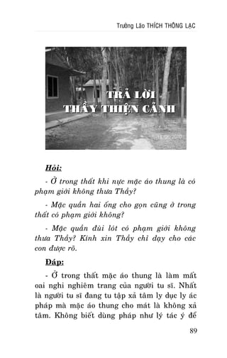 Tröôûng Laõo THÍCH THOÂNG LAÏC

TRAÛ LÔØI
THAÀY THIEÄN CAÛNH

Hoûi:
- ÔÛ trong thaát khi nöïc maëc aùo thung laø coù
phaïm giôùi khoâng thöa Thaày?
- Maëc quaàn hai oáng cho goïn cuõng ôû trong
thaát coù phaïm giôùi khoâng?
- Maëc quaàn ñuøi loùt coù phaïm giôùi khoâng
thöa Thaày? Kính xin Thaày chæ daïy cho caùc
con ñöôïc roõ.
Ñaùp:
- ÔÛ trong thaát maëc aùo thung laø laøm maát
oai nghi nghieâm trang cuûa ngöôøi tu só. Nhaát
laø ngöôøi tu só ñang tu taäp xaû taâm ly duïc ly aùc
phaùp maø maëc aùo thung cho maùt laø khoâng xaû
taâm. Khoâng bieát duøng phaùp nhö lyù taùc yù ñeå
89

 
