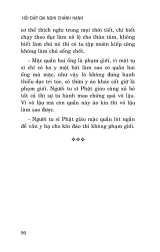 HOÛI ÑAÙP OAI NGHI CHAÙNH HAÏNH

cô theå thích nghi trong moïi thôøi tieát, chæ bieát
chaïy theo duïc laøm noâ leä cho thaân taâm, khoâng
bieát laøm chuû noù thì coù tu taäp muoân kieáp cuõng
khoâng laøm chuû soáng cheát.
- Maëc quaàn hai oáng laø phaïm giôùi, vì moät tu
só chæ coù ba y moät baùt laøm sao coù quaàn hai
oáng maø maëc, nhö vaäy laø khoâng ñuùng haïnh
thieåu duïc tri tuùc, coù thöøa y aùo khaùc caát giöõ laø
phaïm giôùi. Ngöôøi tu só Phaät giaùo caøng xaû boû
taát caû thì söï tu haønh mau chöùng quaû voâ laäu.
Vì voâ laäu maø coøn quaàn naøy aùo kia thì voâ laäu
laøm sao ñöôïc.
- Ngöôøi tu só Phaät giaùo maëc quaàn loùt ngaén
ñeå vaán y haï cho kín ñaùo thì khoâng phaïm giôùi.


90

 