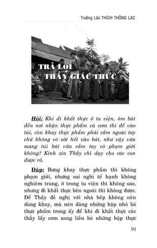 Tröôûng Laõo THÍCH THOÂNG LAÏC

TRAÛ LÔØI
THAÀY GIAÙC THÖÙC

Hoûi: Khi ñi khaát thöïc ôû tu vieän, oâm baùt
ñeán nôi nhaän thöïc phaåm vaø côm thì ñeå vaøo
tuùi, coøn khay thöïc phaåm phaûi caàm ngoaøi tay
chöù khoâng coù sôùt heát vaøo baùt, nhö vaäy vöøa
mang tuùi baùt vöøa caàm tay coù phaïm giôùi
khoâng? Kính xin Thaày chæ daïy cho caùc con
ñöôïc roõ.
Ñaùp: Böng khay thöïc phaåm thì khoâng
phaïm giôùi, nhöng oai nghi teá haïnh khoâng
nghieâm trang, ôû trong tu vieän thì khoâng sao,
nhöng ñi khaát thöïc beân ngoaøi thì khoâng ñöôïc.
Ñeå Thaày ñeà nghò vôùi nhaø beáp khoâng neân
duøng khay, maø neân duøng nhöõng hoäp nhoû boû
thöïc phaåm trong aáy ñeå khi ñi khaát thöïc caùc
thaày laáy côm xong lieàn boû nhöõng hoäp thöïc
91

 