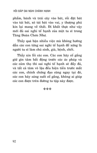 HOÛI ÑAÙP OAI NGHI CHAÙNH HAÏNH

phaåm, baùnh vaø traùi caây vaøo baùt, roài ñaët baùt
vaøo tuùi baùt, xoû tuùi baùt vaøo vai, y thöôïng phuû
kín laïi mang veà thaát. Ñi khaát thöïc nhö vaäy
môùi ñuû oai nghi teá haïnh cuûa moät tu só trong
Taêng Ñoaøn Chôn Nhö.
Thaày quaù baän nhieàu vieäc maø khoâng höôùng
daãn caùc con töøng oai nghi teá haïnh ñeå xöùng laø
ngöôøi tu só laøm chuû sinh, giaø, beänh, cheát.
Thaày xin loãi caùc con. Caùc con haõy coá gaéng
giöõ gìn taâm baát ñoäng tröôùc caùc aùc phaùp vaø
caùc caûm thoï thì oai nghi teá haïnh seõ ñaày ñuû,
vaø taát caû taâm voâ laäu ñeàu hieän tieàn tröôùc maét
caùc con, chính chöùng ñaïo cuõng ngay taïi ñoù,
caùc con haõy saùng suoát coá gaéng, khoâng ai giuùp
caùc con ñöôïc treân ñöôøng tu taäp naøy ñöôïc.


92

 