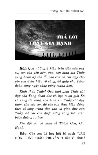 Tröôûng Laõo THÍCH THOÂNG LAÏC

TRAÛ LÔØI
THAÀY GIA HAÏNH

Hoûi: Qua nhöõng yù kieán treân ñaây cuûa quyù
sö, con coøn yeáu keùm quaù, con kính xin Thaày
cuõng hoan hyû tha loãi cho con vaø chæ daïy cho
caùc con ñöôïc hieåu roõ raøng, ñeå giuùp cho Taêng
ñoaøn caøng ngaøy caøng vöõng maïnh hôn.
Kính thöa Thaày! Qua thôøi gian Thaày chæ
daïy cho Taêng ñoaøn ñoïc vaø hoïc möôøi giôùi Sa
Di cuõng ñaõ xong, con kính xin Thaày chæ daïy
theâm cho caùc con ñeå caùc con thöïc hieän ñuùng
theo chöông trình ñaøo taïo vaø giaùo duïc cuûa
Thaày, ñeå caùc con ñöôïc vöõng vaøng hôn treân
böôùc ñöôøng tu hoïc.
Xin ñoäi ôn vaø kính leã Thaày! Con, Gia
Haïnh.
Ñaùp: Caùc con ñaõ hoïc heát boä saùch “VAÊN
HOÙA PHAÄT GIAÙO TRUYEÀN THOÁNG ” chöa?
93

 