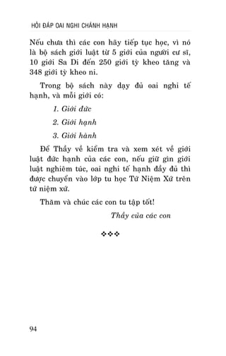 HOÛI ÑAÙP OAI NGHI CHAÙNH HAÏNH

Neáu chöa thì caùc con haõy tieáp tuïc hoïc, vì noù
laø boä saùch giôùi luaät töø 5 giôùi cuûa ngöôøi cö só,
10 giôùi Sa Di ñeán 250 giôùi tyø kheo taêng vaø
348 giôùi tyø kheo ni.
Trong boä saùch naøy daïy ñuû oai nghi teá
haïnh, vaø moãi giôùi coù:
1. Giôùi ñöùc
2. Giôùi haïnh
3. Giôùi haønh
Ñeå Thaày veà kieåm tra vaø xem xeùt veà giôùi
luaät ñöùc haïnh cuûa caùc con, neáu giöõ gìn giôùi
luaät nghieâm tuùc, oai nghi teá haïnh ñaày ñuû thì
ñöôïc chuyeån vaøo lôùp tu hoïc Töù Nieäm Xöù treân
töù nieäm xöù.
Thaêm vaø chuùc caùc con tu taäp toát!
Thaày cuûa caùc con


94

 