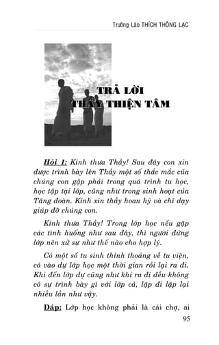 Tröôûng Laõo THÍCH THOÂNG LAÏC

TRAÛ LÔØI
THAÀY THIEÄN TAÂM

Hoûi 1: Kính thöa Thaày! Sau ñaây con xin
ñöôïc trình baøy leân Thaày moät soá thaéc maéc cuûa
chuùng con gaëp phaûi trong quaù trình tu hoïc,
hoïc taäp taïi lôùp, cuõng nhö trong sinh hoaït cuûa
Taêng ñoaøn. Kính xin thaày hoan hyû vaø chæ daïy
giuùp ñôõ chuùng con.
Kính thöa Thaày! Trong lôùp hoïc neáu gaëp
caùc tình huoáng nhö sau ñaây, thì ngöôøi ñöùng
lôùp neân xöû söï nhö theá naøo cho hôïp lyù.
Coù moät soá tu sinh thænh thoaûng veà tu vieän,
coù vaøo döï lôùp hoïc moät thôøi gian roài laïi ra ñi.
Khi ñeán lôùp döï cuõng nhö khi ra ñi ñeàu khoâng
coù söï trình baøy gì vôùi lôùp caû, laëp ñi laëp laïi
nhieàu laàn nhö vaäy.
Ñaùp: Lôùp hoïc khoâng phaûi laø caùi chôï, ai
95

 