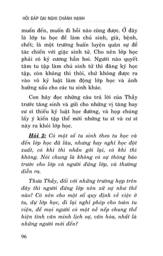 HOÛI ÑAÙP OAI NGHI CHAÙNH HAÏNH

muoán ñeán, muoán ñi hoài naøo cuõng ñöôïc. ÔÛ ñaây
laø lôùp tu hoïc ñeå laøm chuû sinh, giaø, beänh,
cheát; laø moät tröôøng huaán luyeän quaân söï ñeå
taùc chieán vôùi giaëc sinh töû. Cho neân lôùp hoïc
phaûi coù kyû cöông haún hoi. Ngöôøi naøo quyeát
taâm tu taäp laøm chuû sinh töû thì ñaêng kyù hoïc
taäp, coøn khoâng thì thoâi, chöù khoâng ñöôïc ra
vaøo voâ kyû luaät laøm ñoäng lôùp hoïc vaø aûnh
höôûng xaáu cho caùc tu sinh khaùc.
Con haõy ñoïc nhöõng caâu traû lôøi cuûa Thaày
tröôùc taêng sinh vaø göûi cho nhöõng vò taêng hay
cö só thieáu kyû luaät hoïc ñöôøng, vaø hoïp chuùng
laáy yù kieán taäp theå môøi nhöõng tu só vaø cö só
naøy ra khoûi lôùp hoïc.
Hoûi 2: Coù moät soá tu sinh theo tu hoïc vaø
ñeán lôùp hoïc ñaõ laâu, nhöng hay nghæ hoïc ñoät
xuaát, coù khi thì nhaén gôûi laïi, coù khi thì
khoâng. Noùi chung laø khoâng coù söï thoâng baùo
tröôùc cho lôùp vaø ngöôøi ñöùng lôùp, vaø thöôøng
dieãn ra.
Thöa Thaày, ñoái vôùi nhöõng tröôøng hôïp treân
ñaây thì ngöôøi ñöùng lôùp neân xöû söï nhö theá
naøo? Coù neân cho moät soá quy ñònh veà vieäc ôû
tu, döï lôùp hoïc, ñi laïi nghæ pheùp cho toaøn tu
vieän, ñeå moïi ngöôøi coù moät neà neáp chung theå
hieän tính vaên minh lòch söï, vaên hoùa, nhaát laø
nhöõng ngöôøi môùi ñeán?
96

 