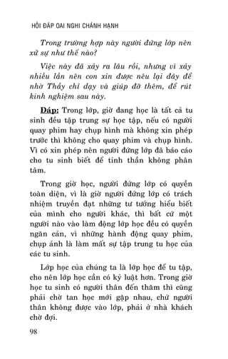 HOÛI ÑAÙP OAI NGHI CHAÙNH HAÏNH

Trong tröôøng hôïp naøy ngöôøi ñöùng lôùp neân
xöû söï nhö theá naøo?
Vieäc naøy ñaõ xaûy ra laâu roài, nhöng vì xaûy
nhieàu laàn neân con xin ñöôïc neâu laïi ñaây ñeå
nhôø Thaày chæ daïy vaø giuùp ñôõ theâm, ñeå ruùt
kinh nghieäm sau naøy.
Ñaùp: Trong lôùp, giôø ñang hoïc laø taát caû tu
sinh ñeàu taäp trung söï hoïc taäp, neáu coù ngöôøi
quay phim hay chuïp hình maø khoâng xin pheùp
tröôùc thì khoâng cho quay phim vaø chuïp hình.
Vì coù xin pheùp neân ngöôøi ñöùng lôùp ñaõ baùo caùo
cho tu sinh bieát ñeå tinh thaàn khoâng phaân
taâm.
Trong giôø hoïc, ngöôøi ñöùng lôùp coù quyeàn
toaøn dieän, vì laø giôø ngöôøi ñöùng lôùp coù traùch
nhieäm truyeàn ñaït nhöõng tö töôûng hieåu bieát
cuûa mình cho ngöôøi khaùc, thì baát cöù moät
ngöôøi naøo vaøo laøm ñoäng lôùp hoïc ñeàu coù quyeàn
ngaên caûn, vì nhöõng haønh ñoäng quay phim,
chuïp aûnh laø laøm maát söï taäp trung tu hoïc cuûa
caùc tu sinh.
Lôùp hoïc cuûa chuùng ta laø lôùp hoïc ñeå tu taäp,
cho neân lôùp hoïc caàn coù kyû luaät hôn. Trong giôø
hoïc tu sinh coù ngöôøi thaân ñeán thaêm thì cuõng
phaûi chôø tan hoïc môùi gaëp nhau, chöù ngöôøi
thaân khoâng ñöôïc vaøo lôùp, phaûi ôû nhaø khaùch
chôø ñôïi.
98

 