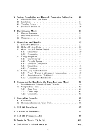 4 System Description and Dynamic Parameter Estimation 23
4.1 Information from Data Sheets . . . . . . . . . . . . . . . . . . . . 23
4.2 Limitations . . . . . . . . . . . . . . . . . . . . . . . . . . . . . . 24
4.3 Modeling Set-up . . . . . . . . . . . . . . . . . . . . . . . . . . . 25
4.4 Parameter Estimation . . . . . . . . . . . . . . . . . . . . . . . . 26
5 The Dynamic Model 31
5.1 Forward Recursion . . . . . . . . . . . . . . . . . . . . . . . . . . 31
5.2 Backward Recursion . . . . . . . . . . . . . . . . . . . . . . . . . 33
5.3 Comments . . . . . . . . . . . . . . . . . . . . . . . . . . . . . . . 35
6 Simulations and Results 37
6.1 Simulation Structure . . . . . . . . . . . . . . . . . . . . . . . . . 37
6.2 Reduced System Order . . . . . . . . . . . . . . . . . . . . . . . . 38
6.3 Open Loop with Desired Torque . . . . . . . . . . . . . . . . . . 39
6.3.1 Simulations . . . . . . . . . . . . . . . . . . . . . . . . . . 39
6.3.2 Comments . . . . . . . . . . . . . . . . . . . . . . . . . . . 41
6.4 Energy Properties . . . . . . . . . . . . . . . . . . . . . . . . . . 44
6.4.1 Kinetic Energy . . . . . . . . . . . . . . . . . . . . . . . . 44
6.4.2 Potential Energy . . . . . . . . . . . . . . . . . . . . . . . 44
6.4.3 Pendulum Comparison . . . . . . . . . . . . . . . . . . . . 45
6.4.4 Simulations . . . . . . . . . . . . . . . . . . . . . . . . . . 45
6.4.5 Comments . . . . . . . . . . . . . . . . . . . . . . . . . . . 46
6.5 Closed Loop Position Control . . . . . . . . . . . . . . . . . . . . 49
6.5.1 Proof: PD control with gravity compensation . . . . . . . 49
6.5.2 Simulations with PD Control . . . . . . . . . . . . . . . . 51
6.5.3 Comments and Limitations . . . . . . . . . . . . . . . . . 53
7 Comparing the Results to the Euler-Lagrange Model 59
7.1 Remarks on the Direction of State Variables . . . . . . . . . . . . 59
7.2 Computation Times . . . . . . . . . . . . . . . . . . . . . . . . . 62
7.2.1 Open Loop . . . . . . . . . . . . . . . . . . . . . . . . . . 62
7.2.2 Closed loop . . . . . . . . . . . . . . . . . . . . . . . . . . 62
7.2.3 Comments . . . . . . . . . . . . . . . . . . . . . . . . . . . 63
8 Concluding Remarks 65
8.1 Conclusion . . . . . . . . . . . . . . . . . . . . . . . . . . . . . . 65
8.2 Recommendations for Future Work . . . . . . . . . . . . . . . . . 66
A IRB 140 Data Sheet 67
B Automated Framework 71
C IRB 140 Dynamic Model 77
D Errata in Chapter 7.6 in [20] 105
E Contents of Attached ZIP-File 109
vi
 