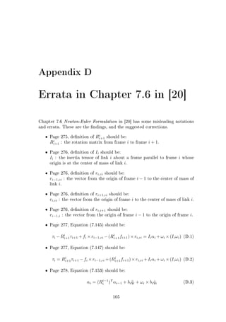 Appendix D
Errata in Chapter 7.6 in [20]
Chapter 7.6 Newton-Euler Formulation in [20] has some misleading notations
and errata. These are the ndings, and the suggested corrections.
• Page 275, denition of Ri
i+1 should be:
Ri
i+1 : the rotation matrix from frame i to frame i + 1.
• Page 276, denition of Ii should be:
Ii : the inertia tensor of link i about a frame parallel to frame i whose
origin is at the center of mass of link i.
• Page 276, denition of ri,ci should be:
ri−1,ci : the vector from the origin of frame i − 1 to the center of mass of
link i.
• Page 276, denition of ri+1,ci should be:
ri,ci : the vector from the origin of frame i to the center of mass of link i.
• Page 276, denition of ri,i+1 should be:
ri−1,i : the vector from the origin of frame i − 1 to the origin of frame i.
• Page 277, Equation (7.145) should be:
τi −Ri
i+1τi+1 +fi ×ri−1,ci −(Ri
i+1fi+1)×ri,ci = Iiαi +ωi ×(Iiωi) (D.1)
• Page 277, Equation (7.147) should be:
τi = Ri
i+1τi+1 −fi ×ri−1,ci +(Ri
i+1fi+1)×ri,ci +Iiαi +ωi ×(Iiωi) (D.2)
• Page 278, Equation (7.153) should be:
αi = (Ri−1
i )T
αi−1 + bi ¨qi + ωi × bi ˙qi (D.3)
105
 