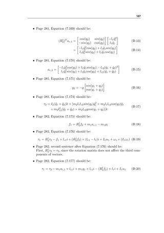 107
• Page 281, Equation (7.169) should be:
(R1
2)T
ae,1 =
cos(q2) sin(q2)
−sin(q2) cos(q2)
−l1 ˙q2
1
l1 ¨q1
(D.13)
=
−l1 ˙q2
1cos(q2) + l1 ¨q1sin(q2)
l1 ˙q2
1sin(q2) + l1 ¨q1cos(q2)
(D.14)
• Page 281, Equation (7.170) should be:
ac,2 =
−l1 ˙q2
1cos(q2) + l1 ¨q1sin(q2) − lc2( ˙q1 + ˙q2)2
l1 ˙q2
1sin(q2) + l1 ¨q1cos(q2) + lc2(¨q1 + ¨q2)
(D.15)
• Page 281, Equation (7.171) should be:
g2 = −g
sin(q1 + q2)
cos(q1 + q2)
(D.16)
• Page 281, Equation (7.174) should be:
τ2 = I2(¨q1 + ¨q2)k + [m2l1lc2sin(q2) ˙q2
1 + m2l1lc2cos(q2)¨q1
+ m2l2
c2(¨q1 + ¨q2) + m2lc2gcos(q1 + q2)]k
(D.17)
• Page 282, Equation (7.175) should be:
f1 = R1
2f2 + m1ac,1 − m1g1 (D.18)
• Page 282, Equation (7.176) should be:
τ1 = R1
2τ2 − f1 × lc1i + (R1
2f2) × (lc1 − l1)i + I1α1 + ω1 × (I1ω1) (D.19)
• Page 282, second sentence after Equation (7.176) should be:
First, R1
2τ2 = τ2, since the rotation matrix does not aect the third com-
ponents of vectors.
• Page 282, Equation (7.177) should be:
τ1 = τ2 − m1ac,1 × lc1i + m1g1 × lc1i − (R1
2f2) × l1i + I1α1 (D.20)
 