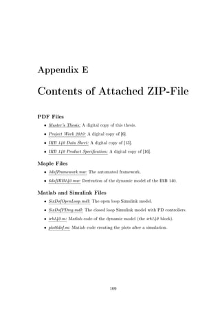 Appendix E
Contents of Attached ZIP-File
PDF Files
• Master's Thesis: A digital copy of this thesis.
• Project Work 2010: A digital copy of [6].
• IRB 140 Data Sheet: A digital copy of [15].
• IRB 140 Product Specication: A digital copy of [16].
Maple Files
• 3dofFramework.mw: The automated framework.
• 6dofIRB140.mw: Derivation of the dynamic model of the IRB 140.
Matlab and Simulink Files
• SixDofOpenLoop.mdl: The open loop Simulink model.
• SixDofPDreg.mdl: The closed loop Simulink model with PD controllers.
• irb140.m: Matlab code of the dynamic model (the irb140 block).
• plot6dof.m: Matlab code creating the plots after a simulation.
109
 