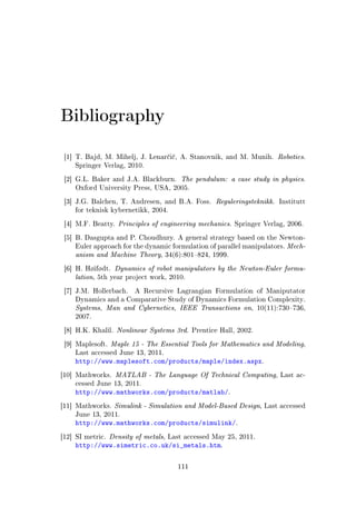 Bibliography
[1] T. Bajd, M. Mihelj, J. Lenar£i£, A. Stanovnik, and M. Munih. Robotics.
Springer Verlag, 2010.
[2] G.L. Baker and J.A. Blackburn. The pendulum: a case study in physics.
Oxford University Press, USA, 2005.
[3] J.G. Balchen, T. Andresen, and B.A. Foss. Reguleringsteknikk. Institutt
for teknisk kybernetikk, 2004.
[4] M.F. Beatty. Principles of engineering mechanics. Springer Verlag, 2006.
[5] B. Dasgupta and P. Choudhury. A general strategy based on the Newton-
Euler approach for the dynamic formulation of parallel manipulators. Mech-
anism and Machine Theory, 34(6):801824, 1999.
[6] H. Høifødt. Dynamics of robot manipulators by the Newton-Euler formu-
lation, 5th year project work, 2010.
[7] J.M. Hollerbach. A Recursive Lagrangian Formulation of Maniputator
Dynamics and a Comparative Study of Dynamics Formulation Complexity.
Systems, Man and Cybernetics, IEEE Transactions on, 10(11):730736,
2007.
[8] H.K. Khalil. Nonlinear Systems 3rd. Prentice Hall, 2002.
[9] Maplesoft. Maple 15 - The Essential Tools for Mathematics and Modeling,
Last accessed June 13, 2011.
http://www.maplesoft.com/products/maple/index.aspx.
[10] Mathworks. MATLAB - The Language Of Technical Computing, Last ac-
cessed June 13, 2011.
http://www.mathworks.com/products/matlab/.
[11] Mathworks. Simulink - Simulation and Model-Based Design, Last accessed
June 13, 2011.
http://www.mathworks.com/products/simulink/.
[12] SI metric. Density of metals, Last accessed May 25, 2011.
http://www.simetric.co.uk/si_metals.htm.
111
 