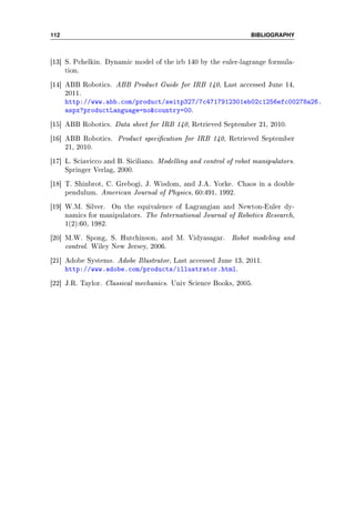 112 BIBLIOGRAPHY
[13] S. Pchelkin. Dynamic model of the irb 140 by the euler-lagrange formula-
tion.
[14] ABB Robotics. ABB Product Guide for IRB 140, Last accessed June 14,
2011.
http://www.abb.com/product/seitp327/7c4717912301eb02c1256efc00278a26.
aspx?productLanguage=nocountry=00.
[15] ABB Robotics. Data sheet for IRB 140, Retrieved September 21, 2010.
[16] ABB Robotics. Product specication for IRB 140, Retrieved September
21, 2010.
[17] L. Sciavicco and B. Siciliano. Modelling and control of robot manipulators.
Springer Verlag, 2000.
[18] T. Shinbrot, C. Grebogi, J. Wisdom, and J.A. Yorke. Chaos in a double
pendulum. American Journal of Physics, 60:491, 1992.
[19] W.M. Silver. On the equivalence of Lagrangian and Newton-Euler dy-
namics for manipulators. The International Journal of Robotics Research,
1(2):60, 1982.
[20] M.W. Spong, S. Hutchinson, and M. Vidyasagar. Robot modeling and
control. Wiley New Jersey, 2006.
[21] Adobe Systems. Adobe Illustrator, Last accessed June 13, 2011.
http://www.adobe.com/products/illustrator.html.
[22] J.R. Taylor. Classical mechanics. Univ Science Books, 2005.
 