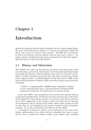 Chapter 1
Introduction
Robotics is concerned with the study of machines that can replace human beings.
The goal of this introductory chapter is to express the motivation behind the
thesis, and to give an overview of the contents. The IRB 140 is introduced,
as well as the objective and the software that has been used to solve it. An
outline and the contributions of the thesis is presented in the end of the chapter.
Historical facts are taken from [20] and [17].
1.1 History and Motivation
The English term robot was derived from the Czech word robota that means
executive labor, and was rst introduced by the Czech playwright Karel ƒapek
in his 1921 play Rossum's Universal Robots. Since then the term has been ap-
plied to virtually anything that operates with some degree of autonomy, usually
under computer control. An ocial denition of the term, dated to 1980, comes
from the Robot Institute of America (RIA) and reects todays status of robotics
technology:
A robot is a reprogrammable, multifunctional manipulator designed
to move material, parts, tools, or specialized devices through variable
programmed motions for the performance of a variety of tasks.
In the early 1980's, robot manipulators were touted as the ultimate solution
to automated manufacturing. Predictions were that entire factories of the future
would require few, if any, human operators. It turned out that these predictions
were a little exaggerated, as the savings in labor costs often did not outweigh
the development costs of creating robot systems. Quite simply, people are good
at what they do, and installing a robot involves complex systems integration
problems. As a result, robotics fell out of favor in the late 1980's.
A resurgence of interest in robotics can be witnessed in the recent years.
Deeper understanding of the subject and new technology have made it possi-
ble for robots to explore the surface on Mars, locate sunken ships, searching
1
 
