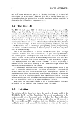 2 CHAPTER 1. INTRODUCTION
out land mines, and nding victims in collapsed buildings. In an industrial
environment the advantages of robots are reduction of manufacturing costs, in-
crease of productivity, improvement of quality standards, and the possibility of
eliminating harmful tasks for human operators.
1.2 The IRB 140
The IRB 140 (full name: IRB 140-6/0.8) is an industrial robot produced by
ABB, designed specically for manufacturing industries. Their website [14]
presents various facts about the manipulator, as well as articles, data sheets and
movies. The manipulator has a total of six revolute joints that are controlled by
AC-motors, hence six degrees of freedom (6 DOF). Figure 1.1 gives a clear view
of the manipulator and its degrees of freedom. The compact and robust design
is adapted for exible use, and the robot can be mounted on the oor, the wall
or the roof in any angle. It oers outstanding accuracy and speed, and suits
a lot of industrial tasks as for example spray painting, packing and palletizing.
The website presents some movies of the manipulator in work from companies
using it in their industry.
One of the data sheets on the website presents the Fanta Can Challenge.
This was a showcase from ABB to demonstrate the great accuracy of their mo-
tion control systems called QuickMove and TrueMove. The idea about Quick-
Move is to reach the end position in the shortest possible time, while TrueMove
ensures that the motion path followed is exactly the same independent of speed.
The latest experiment from 2009 involved three IRB 140 robots cooperating to
demonstrate the outstanding accuracy of the TrueMove concept. Movies from
the showcase are published on the website.
To achieve such accurate motion control, a complete dynamic model of the
robot is held in the robot controller. This model is considered a valuable trade
secret in ABB, and is not available even for buyers of the product. Dynamic pa-
rameters in their model are most likely estimated very thoroughly by numerous
days and months of measurements and tests with the manipulator. Dynamic
parameter identication is probably the greatest challenge in dynamic modeling
of robot manipulators, and will be highlighted in later chapters.
Discovering the Fanta Can Challenge as well as industrial areas of utilization
of the IRB 140 has denitely been a motivation for this thesis.
1.3 Objective
The objective of this thesis is to derive the complete dynamic model of the
IRB 140 by the Newton-Euler formulation. The work is a continuation of the
project work [6], where the dynamic model of the rst three degrees of freedom
of the manipulator were derived. All degrees of freedom are still modeled in
this thesis, and it should be mentioned that some denitions and parameters
ùsed in the project work are modied in this thesis to better suit the complete
 