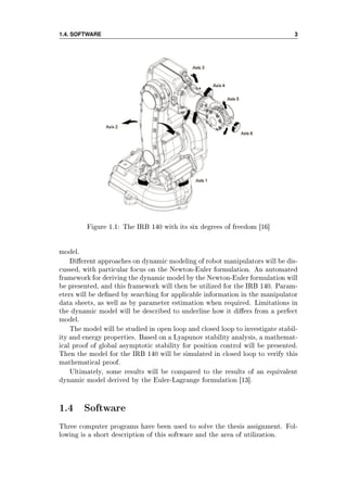 1.4. SOFTWARE 3
Figure 1.1: The IRB 140 with its six degrees of freedom [16]
model.
Dierent approaches on dynamic modeling of robot manipulators will be dis-
cussed, with particular focus on the Newton-Euler formulation. An automated
framework for deriving the dynamic model by the Newton-Euler formulation will
be presented, and this framework will then be utilized for the IRB 140. Param-
eters will be dened by searching for applicable information in the manipulator
data sheets, as well as by parameter estimation when required. Limitations in
the dynamic model will be described to underline how it diers from a perfect
model.
The model will be studied in open loop and closed loop to investigate stabil-
ity and energy properties. Based on a Lyapunov stability analysis, a mathemat-
ical proof of global asymptotic stability for position control will be presented.
Then the model for the IRB 140 will be simulated in closed loop to verify this
mathematical proof.
Ultimately, some results will be compared to the results of an equivalent
dynamic model derived by the Euler-Lagrange formulation [13].
1.4 Software
Three computer programs have been used to solve the thesis assignment. Fol-
lowing is a short description of this software and the area of utilization.
 
