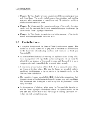 1.6. CONTRIBUTIONS 5
• Chapter 6: This chapter presents simulations of the system in open loop
and closed loop. The results include energy investigations and stability
analyses, where simulations in closed loop with PD controllers veries a
remarkable mathematical proof.
• Chapter 7: It is presented a comparison of some of the results from this
thesis, with the results of the dynamic model of the same manipulator by
the standard Euler-Lagrange formulation.
• Chapter 8: This chapter presents the concluding summary of the thesis,
as well as recommendations for future work.
1.6 Contributions
• A complete derivation of the Newton-Euler formulation in general. The
derivation is based on the one in [20], but is corrected and restated due
to the discoveries of misleading notations and errata in the book (see
Appendix D).
• An automated framework for deriving the dynamic model of any serial
robot manipulator with rigid links and revolute joints. It can easily be
adjusted to any number of degrees of freedom, and if desired, it is not a
comprehensive task to modify it for prismatic joints as well.
• A convenient representation of the IRB 140 as a kinematic chain of sin-
gle degree-of-freedom joints. The way the frames are attached leads to
signicant simplications in the derivation of the dynamic model by the
Newton-Euler formulation.
• The complete dynamic model of the IRB 140, including simulations that
demonstrate satisfying behavior of the model in open loop and closed loop.
The framework used is designed in such a way that all parameters can be
easily modied.
• An investigation of eciency when using the Newton-Euler formulation
and the Euler-Lagrange formulation to derive the dynamic model for the
IRB 140. The results show a clear advantage of utilizing a recursive pro-
cedure for such a complex system.
 