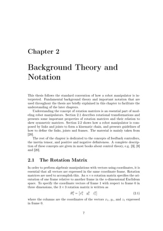 Chapter 2
Background Theory and
Notation
This thesis follows the standard convention of how a robot manipulator is in-
terpreted. Fundamental background theory and important notation that are
used throughout the thesis are briey explained in this chapter to facilitate the
understanding of the later chapters.
Understanding the concept of rotation matrices is an essential part of mod-
eling robot manipulators. Section 2.1 describes rotational transformations and
presents some important properties of rotation matrices and their relation to
skew symmetric matrices. Section 2.2 shows how a robot manipulator is com-
posed by links and joints to form a kinematic chain, and presents guidelines of
how to dene the links, joints and frames. The material is mainly taken from
[20].
The rest of the chapter is dedicated to the concepts of feedback controllers,
the inertia tensor, and positive and negative deniteness. A complete descrip-
tion of these concepts are given in most books about control theory, e.g. [3], [8]
and [20].
2.1 The Rotation Matrix
In order to perform algebraic manipulations with vectors using coordinates, it is
essential that all vectors are expressed in the same coordinate frame. Rotation
matrices are used to accomplish this. An n×n rotation matrix species the ori-
entation of one frame relative to another frame in the n-dimensional Euclidean
space. To specify the coordinate vectors of frame 1 with respect to frame 0 in
three dimensions, the 3 × 3 rotation matrix is written as
R0
1 = x0
1 y0
1 z0
1 (2.1)
where the columns are the coordinates of the vectors x1, y1, and z1 expressed
in frame 0.
7
 