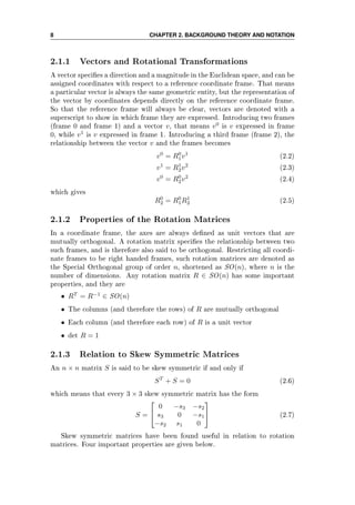 8 CHAPTER 2. BACKGROUND THEORY AND NOTATION
2.1.1 Vectors and Rotational Transformations
A vector species a direction and a magnitude in the Euclidean space, and can be
assigned coordinates with respect to a reference coordinate frame. That means
a particular vector is always the same geometric entity, but the representation of
the vector by coordinates depends directly on the reference coordinate frame.
So that the reference frame will always be clear, vectors are denoted with a
superscript to show in which frame they are expressed. Introducing two frames
(frame 0 and frame 1) and a vector v, that means v0
is v expressed in frame
0, while v1
is v expressed in frame 1. Introducing a third frame (frame 2), the
relationship between the vector v and the frames becomes
v0
= R0
1v1
(2.2)
v1
= R1
2v2
(2.3)
v0
= R0
2v2
(2.4)
which gives
R0
2 = R0
1R1
2 (2.5)
2.1.2 Properties of the Rotation Matrices
In a coordinate frame, the axes are always dened as unit vectors that are
mutually orthogonal. A rotation matrix species the relationship between two
such frames, and is therefore also said to be orthogonal. Restricting all coordi-
nate frames to be right handed frames, such rotation matrices are denoted as
the Special Orthogonal group of order n, shortened as SO(n), where n is the
number of dimensions. Any rotation matrix R ∈ SO(n) has some important
properties, and they are
• RT
= R−1
∈ SO(n)
• The columns (and therefore the rows) of R are mutually orthogonal
• Each column (and therefore each row) of R is a unit vector
• det R = 1
2.1.3 Relation to Skew Symmetric Matrices
An n × n matrix S is said to be skew symmetric if and only if
ST
+ S = 0 (2.6)
which means that every 3 × 3 skew symmetric matrix has the form
S =


0 −s3 −s2
s3 0 −s1
−s2 s1 0

 (2.7)
Skew symmetric matrices have been found useful in relation to rotation
matrices. Four important properties are given below.
 