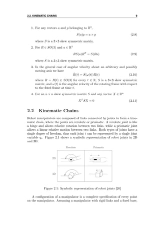 2.2. KINEMATIC CHAINS 9
1. For any vectors a and p belonging to R3
,
S(a)p = a × p (2.8)
where S is a 3×3 skew symmetric matrix.
2. For R ∈ SO(3) and a ∈ R3
RS(a)RT
= S(Ra) (2.9)
where S is a 3×3 skew symmetric matrix.
3. In the general case of angular velocity about an arbitrary and possibly
moving axis we have
˙R(t) = S(ω(t))R(t) (2.10)
where R = R(t) ∈ SO(3) for every t ∈ R, S is a 3×3 skew symmetric
matrix, and ω(t) is the angular velocity of the rotating frame with respect
to the xed frame at time t.
4. For an n × n skew symmetric matrix S and any vector X ∈ Rn
XT
SX = 0 (2.11)
2.2 Kinematic Chains
Robot manipulators are composed of links connected by joints to form a kine-
matic chain, where the joints are revolute or prismatic. A revolute joint is like
a hinge and allows relative rotation between two links, while a prismatic joint
allows a linear relative motion between two links. Both types of joints have a
single degree of freedom, thus each joint i can be represented by a single joint
variable qi. Figure 2.1 shows a symbolic representation of robot joints in 2D
and 3D.
Figure 2.1: Symbolic representation of robot joints [20]
A conguration of a manipulator is a complete specication of every point
on the manipulator. Assuming a manipulator with rigid links and a xed base,
 