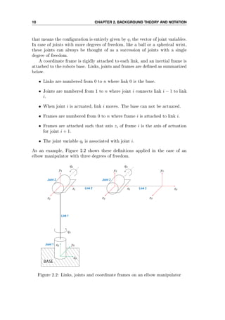 10 CHAPTER 2. BACKGROUND THEORY AND NOTATION
that means the conguration is entirely given by q, the vector of joint variables.
In case of joints with more degrees of freedom, like a ball or a spherical wrist,
these joints can always be thought of as a succession of joints with a single
degree of freedom.
A coordinate frame is rigidly attached to each link, and an inertial frame is
attached to the robots base. Links, joints and frames are dened as summarized
below.
• Links are numbered from 0 to n where link 0 is the base.
• Joints are numbered from 1 to n where joint i connects link i − 1 to link
i.
• When joint i is actuated, link i moves. The base can not be actuated.
• Frames are numbered from 0 to n where frame i is attached to link i.
• Frames are attached such that axis zi of frame i is the axis of actuation
for joint i + 1.
• The joint variable qi is associated with joint i.
As an example, Figure 2.2 shows these denitions applied in the case of an
elbow manipulator with three degrees of freedom.
BASE
x₀
Link 1
y₀z₀
q₁
y₁
z₁
x₁
q₂
y₂
z₂
q₃
x₂
y₃
x₃
z₃
Link 2 Link 3
Joint 1
Joint 2 Joint 3
Figure 2.2: Links, joints and coordinate frames on an elbow manipulator
 