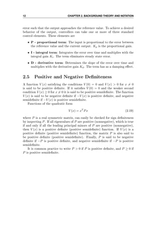 12 CHAPTER 2. BACKGROUND THEORY AND NOTATION
error such that the output approaches the reference value. To achieve a desired
behavior of the output, controllers can take one or more of three standard
control elements. These elements are
• P - proportional term: The input is proportional to the error between
the reference value and the current output. Kp is the proportional gain.
• I - integral term: Integrates the error over time and multiplies with the
integral gain Ki. The term eliminates steady state error.
• D - derivative term: Determines the slope of the error over time and
multiplies with the derivative gain Kd. The term has as a damping eect.
2.5 Positive and Negative Deniteness
A function V (x) satisfying the conditions V (0) = 0 and V (x)  0 for x = 0
is said to be positive denite. If it satises V (0) = 0 and the weaker second
condition V (x) ≥ 0 for x = 0 it is said to be positive semidenite. The function
V (x) is said to be negative denite if −V (x) is positive denite, and negative
semidenite if −V (x) is positive semidenite.
Functions of the quadratic form
V (x) = xT
Px (2.19)
where P is a real symmetric matrix, can easily be checked for sign deniteness
by inspecting P. If all eigenvalues of P are positive (nonnegative), which is true
if and only if all the leading principal minors of P are positive (nonnegative),
then V (x) is a positive denite (positive semidenite) function. If V (x) is a
positive denite (positive semidenite) function, the matrix P is also said to
be positive denite (positive semidenite). Finally, P is said to be negative
denite if −P is positive denite, and negative semidenite if −P is positive
semidenite.
It is common practice to write P  0 if P is positive denite, and P ≥ 0 if
P is positive semidenite.
 