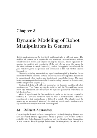 Chapter 3
Dynamic Modeling of Robot
Manipulators in General
Robot manipulators can be described mathematically in dierent ways. The
problem of kinematics is to describe the motion of the manipulator without
consideration of forces and torques causing the motion. These equations de-
termine the position and orientation of the end eector given the values for
the joint variables (forward kinematics), and as the opposite the values of the
joint variables given the position and orientation of the end eector (inverse
kinematics).
Dynamic modeling means deriving equations that explicitly describes the re-
lationship between force and motion. These equations are important to consider
in simulation of robot motion, and in design of control algorithms. The most
important concepts in fundamental robotics including kinematics, dynamics and
control are given in [20] and [17].
Section 3.1 deals with dierent approaches on dynamic modeling of robot
manipulators. The Euler-Lagrange formulation and the Newton-Euler formu-
lation are introduced, and techniques for dynamic parameter estimation are
briey described.
General equations of the Newton-Euler formulation are derived in detail in
Section 3.2. The whole derivation from the basis of mechanic laws to the nal
equations of n-link manipulators is followed in detail. The chapter ends by
presenting an automated framework for deriving the dynamic manipulator of
any serial robot manipulator with revolute joints.
3.1 Dierent Approaches
Computing the dynamics of robot manipulators can be challenging. Researchers
have discovered dierent approaches, where in general there are two methods
available; the Euler-Lagrange formulation and the Newton-Euler formulation.
In the standard Euler-Lagrange formulation the manipulator is treated as a
13
 