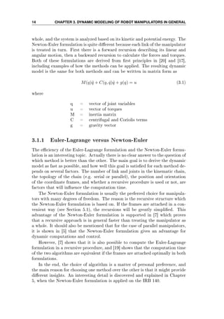 14 CHAPTER 3. DYNAMIC MODELING OF ROBOT MANIPULATORS IN GENERAL
whole, and the system is analyzed based on its kinetic and potential energy. The
Newton-Euler formulation is quite dierent because each link of the manipulator
is treated in turn. First there is a forward recursion describing its linear and
angular motion, then a backward recursion to calculate the forces and torques.
Both of these formulations are derived from rst principles in [20] and [17],
including examples of how the methods can be applied. The resulting dynamic
model is the same for both methods and can be written in matrix form as
M(q)¨q + C(q, ˙q) ˙q + g(q) = u (3.1)
where
q = vector of joint variables
u = vector of torques
M = inertia matrix
C = centrifugal and Coriolis terms
g = gravity vector
3.1.1 Euler-Lagrange versus Newton-Euler
The eciency of the Euler-Lagrange formulation and the Newton-Euler formu-
lation is an interesting topic. Actually there is no clear answer to the question of
which method is better than the other. The main goal is to derive the dynamic
model as fast as possible, and how well this goal is satised for each method de-
pends on several factors. The number of link and joints in the kinematic chain,
the topology of the chain (e.g. serial or parallel), the position and orientation
of the coordinate frames, and whether a recursive procedure is used or not, are
factors that will inuence the computation time.
The Newton-Euler formulation is usually the preferred choice for manipula-
tors with many degrees of freedom. The reason is the recursive structure which
the Newton-Euler formulation is based on. If the frames are attached in a con-
venient way (see Section 5.1), the recursions will be greatly simplied. This
advantage of the Newton-Euler formulation is supported in [7] which proves
that a recursive approach is in general faster than treating the manipulator as
a whole. It should also be mentioned that for the case of parallel manipulators,
it is shown in [5] that the Newton-Euler formulation gives an advantage for
dynamic computations and control.
However, [7] shows that it is also possible to compute the Euler-Lagrange
formulation in a recursive procedure, and [19] shows that the computation time
of the two algorithms are equivalent if the frames are attached optimally in both
formulations.
In the end, the choice of algorithm is a matter of personal preference, and
the main reason for choosing one method over the other is that it might provide
dierent insights. An interesting detail is discovered and explained in Chapter
5, when the Newton-Euler formulation is applied on the IRB 140.
 