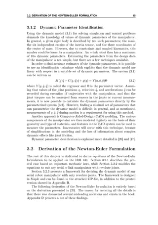 3.2. DERIVATION OF THE NEWTON-EULER FORMULATION 15
3.1.2 Dynamic Parameter Identication
Using the dynamic model (3.1) for solving simulation and control problems
demands the knowledge of values of dynamic parameters of the manipulator.
In general, a given rigid body is described by ten such parameters; the mass,
the six independent entries of the inertia tensor, and the three coordinates of
the center of mass. However, due to constraints and coupled kinematics, this
number could be lower for a manipulator. An n-link robot then has a maximum
of 10n dynamic parameters. Estimating the parameters from the design data
of the manipulator is not simple, but there are a few techniques available.
In order to nd accurate estimates of the dynamic parameters, it is possible
to use an identication technique which exploits that the dynamic model are
linear with respect to a suitable set of dynamic parameters. The system (3.1)
can be written as
M(q)¨q + C(q, ˙q) ˙q + g(q) = Y (q, ˙q, ¨q)Θ (3.2)
where Y (q, ˙q, ¨q) is called the regressor and Θ is the parameter vector. Assum-
ing that values of the joint positions q, velocities ˙q, and accelerations ¨q can be
recorded during execution of trajectories with the manipulator, and that the
joint torques can be measured from sensors in the joints or current measure-
ments, it is now possible to calculate the dynamic parameters directly by the
parameterized system (3.2). However, nding a minimal set of parameters that
can parametrize the dynamic model is dicult in general, and as mentioned,
measurements of q, ˙q, ¨q during motion is a requirement for using this method.
Another approach is Computer-Aided-Design (CAD) modeling. The various
components of the manipulator are then modeled digitally on the basis of their
geometry and type of materials, and features in the CAD system can be used to
measure the parameters. Inaccuracies will occur with this technique, because
of simplications in the modeling and the loss of information about complex
dynamic eects like joint friction.
Dynamic parameter identication is explained more detailed in [20] and [17].
3.2 Derivation of the Newton-Euler Formulation
The rest of this chapter is dedicated to derive equations of the Newton-Euler
formulation to be applied on the IRB 140. Section 3.2.1 describes the gen-
eral case based on important mechanic laws, while Section 3.2.2 modies the
equations to suit any serial n-link manipulator with revolute joints.
Section 3.2.3 presents a framework for deriving the dynamic model of any
serial robot manipulator with only revolute joints. The framework is designed
in Maple and can be found in the attached ZIP-le, in addition to the printed
version showed in Appendix B.
The following derivation of the Newton-Euler formulation is entirely based
on the derivation presented in [20]. The reason for restating all the details is
that there was discovered several misleading notations and errata in the book.
Appendix D presents a list of these ndings.
 