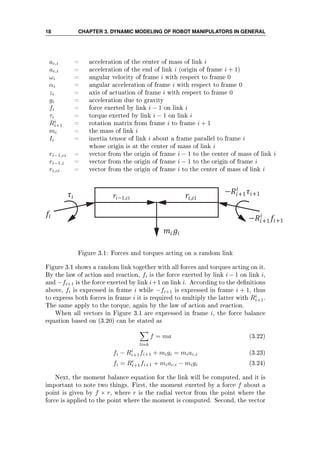 18 CHAPTER 3. DYNAMIC MODELING OF ROBOT MANIPULATORS IN GENERAL
ac,i = acceleration of the center of mass of link i
ae,i = acceleration of the end of link i (origin of frame i + 1)
ωi = angular velocity of frame i with respect to frame 0
αi = angular acceleration of frame i with respect to frame 0
zi = axis of actuation of frame i with respect to frame 0
gi = acceleration due to gravity
fi = force exerted by link i − 1 on link i
τi = torque exerted by link i − 1 on link i
Ri
i+1 = rotation matrix from frame i to frame i + 1
mi = the mass of link i
Ii = inertia tensor of link i about a frame parallel to frame i
whose origin is at the center of mass of link i
ri−1,ci = vector from the origin of frame i − 1 to the center of mass of link i
ri−1,i = vector from the origin of frame i − 1 to the origin of frame i
ri,ci = vector from the origin of frame i to the center of mass of link i
−1, ,
− +1 +1
− +1 +1
Figure 3.1: Forces and torques acting on a random link
Figure 3.1 shows a random link together with all forces and torques acting on it.
By the law of action and reaction, fi is the force exerted by link i − 1 on link i,
and −fi+1 is the force exerted by link i+1 on link i. According to the denitions
above, fi is expressed in frame i while −fi+1 is expressed in frame i + 1, thus
to express both forces in frame i it is required to multiply the latter with Ri
i+1.
The same apply to the torque, again by the law of action and reaction.
When all vectors in Figure 3.1 are expressed in frame i, the force balance
equation based on (3.20) can be stated as
link
f = ma (3.22)
fi − Ri
i+1fi+1 + migi = miac,i (3.23)
fi = Ri
i+1fi+1 + miac,i − migi (3.24)
Next, the moment balance equation for the link will be computed, and it is
important to note two things. First, the moment exerted by a force f about a
point is given by f × r, where r is the radial vector from the point where the
force is applied to the point where the moment is computed. Second, the vector
 