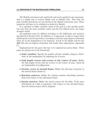 3.2. DERIVATION OF THE NEWTON-EULER FORMULATION 21
The Matlab conversion code used in the end can be applied to any expression,
and is a simple way to convert Maple code to Matlab code. Note that the
joint variable derivatives are not known in the Matlab conversion code. These
quantities will have to be redened as desired in Matlab.
It is optional to dene symbolic values if the goal is a less specic model,
but note that the more symbolic values and the less dened zeros, the larger
dynamic model.
All quantities must be dened according to the denitions and notation
introduced in Section 3.2.2. In addition, it is important to add or remove lines
following the recursive procedure, according to the how many degrees of freedom
there are in the manipulator to be analyzed. A look at the Maple code for the
IRB 140 with six degrees of freedom will clarify these adjustments (Appendix
C).
Explanations for the parts that has to be adjusted are given below. These
parts are grayed out in the framework.
• Joint variables: Specify the number of joint variables (degrees of free-
dom) in the manipulator by adjusting the q-vector.
• Link length vectors and vectors to the centers of mass: Dene
the link length vectors and the vectors to the centers of mass, which all
are independent of conguration.
• Gravity vector in inertial frame: Dene the direction of gravity in
the inertial frame (frame 0).
• Rotation matrices: Dene the rotation matrices describing rotations
from every frame to the subsequent frame.
• Inertia matrices: Dene the inertia tensors for the links. If the mass
distribution of a link is symmetric with respect to the attached frame,
then the inertia tensor will be diagonal.
 