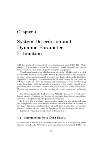 Chapter 4
System Description and
Dynamic Parameter
Estimation
ABB has produced the industrial robot manipulator named IRB 140. Their
website [14] presents facts about the manipulator, as well as articles and movies
from experiments and from companies using the manipulator.
This chapter is presenting all information about the IRB 140 which is needed
to derive the dynamic model by the Newton-Euler formulation. The manipula-
tor comes with a product manual, a product specication [16], and a data sheet
(Appendix A and [15]). The manual is not of much interest in this thesis, as
it focuses solely on safety, installation and maintenance. What is interesting
is the data sheet, which is basically a summary of the product specication,
presenting some facts about the structure and performance of the manipulator.
The relevant information given in the data sheets are summarized in Section
4.1.
Out of consideration for trade secrets in ABB, the data sheets present a very
limited amount of information. Section 4.2 states the these limitations and how
they lead to simplied dynamic parameter estimation.
In Section 4.3, a symbolic representation shows how the joints and links
can be represented as a serial kinematic chain, and how frames are attached to
the links. This representation follows all guidelines described in the previous
chapters, and can be said to lay the foundation for the whole dynamic model.
Parameter estimation is carried out in Section 4.4.
4.1 Information from Data Sheets
As mentioned in Section 1.2, the manipulator has a total of six revolute joints
that are controlled by AC-motors, hence six degrees of freedom (6 DOF). The
23
 
