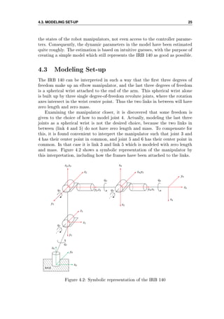 4.3. MODELING SET-UP 25
the states of the robot manipulators, not even access to the controller parame-
ters. Consequently, the dynamic parameters in the model have been estimated
quite roughly. The estimation is based on intuitive guesses, with the purpose of
creating a simple model which still represents the IRB 140 as good as possible.
4.3 Modeling Set-up
The IRB 140 can be interpreted in such a way that the rst three degrees of
freedom make up an elbow manipulator, and the last three degrees of freedom
is a spherical wrist attached to the end of the arm. This spherical wrist alone
is built up by three single degree-of-freedom revolute joints, where the rotation
axes intersect in the wrist center point. Thus the two links in between will have
zero length and zero mass.
Examining the manipulator closer, it is discovered that some freedom is
given to the choice of how to model joint 4. Actually, modeling the last three
joints as a spherical wrist is not the desired choice, because the two links in
between (link 4 and 5) do not have zero length and mass. To compensate for
this, it is found convenient to interpret the manipulator such that joint 3 and
4 has their center point in common, and joint 5 and 6 has their center point in
common. In that case it is link 3 and link 5 which is modeled with zero length
and mass. Figure 4.2 shows a symbolic representation of the manipulator by
this interpretation, including how the frames have been attached to the links.
BASE
x₀
y₀
z₀
q₁
y₁
x₁
z₁
q₂
q₃
y₃
x₂,x₃
z₂
y₂,z₃
q₄
q₅
x₅
x₄
z₄,y₅
y₄,z₅
q₆
x₆
z₆
y₆
Figure 4.2: Symbolic representation of the IRB 140
 