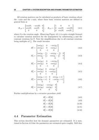 26 CHAPTER 4. SYSTEM DESCRIPTION AND DYNAMIC PARAMETER ESTIMATION
All rotation matrices can be calculated as products of basic rotations about
the z-axis and the x-axis, where these basic rotation matrices are dened in
general form as
Rz,θ =


cos(θ) −sin(θ) 0
sin(θ) cos(θ) 0
0 0 1

 , Rx,θ =


1 0 0
0 cos(θ) −sin(θ)
0 sin(θ) cos(θ)

 (4.1)
where θ is the rotation angle. Observing Figure 4.2, it is quite straight forward
to calculate rotation matrices for the manipulator by substituting q and the
constant rotations for θ. Note the simplications due to all constant rotations
being multiples of π
2 . The result becomes
R0
1 =


cos(q1) 0 −sin(q1)
sin(q1) 0 cos(q1)
0 −1 0

 (4.2)
R1
2 =


cos(q2 − π
2 ) −sin(q2 − π
2 ) 0
sin(q2 − π
2 ) cos(q2 − π
2 ) 0
0 0 1

 (4.3)
R2
3 =


cos(q3) 0 −sin(q3)
sin(q3) 0 cos(q3)
0 −1 0

 (4.4)
R3
4 =


cos(q4) 0 sin(q4)
sin(q4) 0 −cos(q4)
0 1 0

 (4.5)
R4
5 =


cos(q5 + π) 0 sin(q5 + π)
sin(q5 + π) 0 −cos(q5 + π)
0 1 0

 (4.6)
R5
6 =


cos(q6) −sin(q6) 0
sin(q6) cos(q6) 0
0 0 1

 (4.7)
Further multiplications by a recursive procedure yield
R0
2 = R0
1R1
2 (4.8)
R0
3 = R0
2R2
3 (4.9)
R0
4 = R0
3R3
4 (4.10)
R0
5 = R0
4R4
5 (4.11)
R0
6 = R0
5R5
6 (4.12)
4.4 Parameter Estimation
This section describes how the dynamic parameters are estimated. It is men-
tioned in Section 4.2 that the parameters are estimated quite roughly. Still they
 