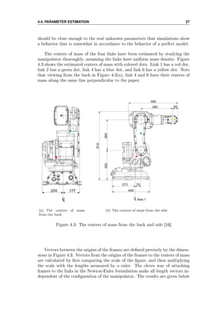 4.4. PARAMETER ESTIMATION 27
should be close enough to the real unknown parameters that simulations show
a behavior that is somewhat in accordance to the behavior of a perfect model.
The centers of mass of the four links have been estimated by studying the
manipulator thoroughly, assuming the links have uniform mass density. Figure
4.3 shows the estimated centers of mass with colored dots. Link 1 has a red dot,
link 2 has a green dot, link 4 has a blue dot, and link 6 has a yellow dot. Note
that viewing from the back in Figure 4.3(a), link 4 and 6 have their centers of
mass along the same line perpendicular to the paper.
(a) The centers of mass
from the back
(b) The centers of mass from the side
Figure 4.3: The centers of mass from the back and side [16]
Vectors between the origins of the frames are dened precisely by the dimen-
sions in Figure 4.3. Vectors from the origins of the frames to the centers of mass
are calculated by rst computing the scale of the gure, and then multiplying
the scale with the lengths measured by a ruler. The clever way of attaching
frames to the links in the Newton-Euler formulation make all length vectors in-
dependent of the conguration of the manipulator. The results are given below
 