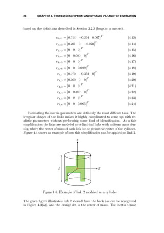 28 CHAPTER 4. SYSTEM DESCRIPTION AND DYNAMIC PARAMETER ESTIMATION
based on the denitions described in Section 3.2.2 (lengths in meters).
r0,c1 = 0.014 −0.264 0.067
T
(4.13)
r1,c2 = 0.201 0 −0.070
T
(4.14)
r2,c3 = 0 0 0
T
(4.15)
r3,c4 = 0 0.080 0
T
(4.16)
r4,c5 = 0 0 0
T
(4.17)
r5,c6 = 0 0 0.029
T
(4.18)
r0,1 = 0.070 −0.352 0
T
(4.19)
r1,2 = 0.360 0 0
T
(4.20)
r2,3 = 0 0 0
T
(4.21)
r3,4 = 0 0.380 0
T
(4.22)
r4,5 = 0 0 0
T
(4.23)
r5,6 = 0 0 0.065
T
(4.24)
Estimating the inertia parameters are denitely the most dicult task. The
irregular shapes of the links makes it highly complicated to come up with re-
alistic parameters without performing some kind of identication. As a fair
simplication the links are modeled as cylindrical links with uniform mass den-
sity, where the center of mass of each link is the geometric center of the cylinder.
Figure 4.4 shows an example of how this simplication can be applied on link 2.
Figure 4.4: Example of link 2 modeled as a cylinder
The green gure illustrates link 2 viewed from the back (as can be recognized
in Figure 4.3(a)), and the orange dot is the center of mass. The inertia tensor
 