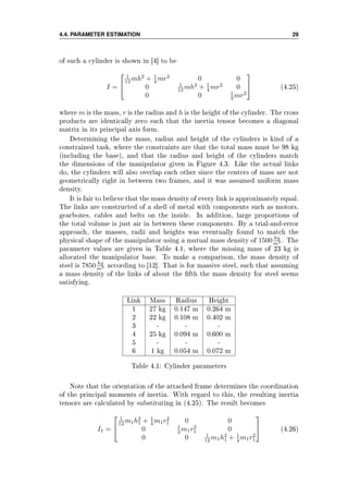 4.4. PARAMETER ESTIMATION 29
of such a cylinder is shown in [4] to be
I =


1
12 mh2
+ 1
4 mr2
0 0
0 1
12 mh2
+ 1
4 mr2
0
0 0 1
2 mr2

 (4.25)
where m is the mass, r is the radius and h is the height of the cylinder. The cross
products are identically zero such that the inertia tensor becomes a diagonal
matrix in its principal axis form.
Determining the the mass, radius and height of the cylinders is kind of a
constrained task, where the constraints are that the total mass must be 98 kg
(including the base), and that the radius and height of the cylinders match
the dimensions of the manipulator given in Figure 4.3. Like the actual links
do, the cylinders will also overlap each other since the centers of mass are not
geometrically right in between two frames, and it was assumed uniform mass
density.
It is fair to believe that the mass density of every link is approximately equal.
The links are constructed of a shell of metal with components such as motors,
gearboxes, cables and belts on the inside. In addition, large proportions of
the total volume is just air in between these components. By a trial-and-error
approach, the masses, radii and heights was eventually found to match the
physical shape of the manipulator using a mutual mass density of 1500 kg
m3 . The
parameter values are given in Table 4.1, where the missing mass of 23 kg is
allocated the manipulator base. To make a comparison, the mass density of
steel is 7850 kg
m3 according to [12]. That is for massive steel, such that assuming
a mass density of the links of about the fth the mass density for steel seems
satisfying.
Link Mass Radius Height
1 27 kg 0.147 m 0.264 m
2 22 kg 0.108 m 0.402 m
3 - - -
4 25 kg 0.094 m 0.600 m
5 - - -
6 1 kg 0.054 m 0.072 m
Table 4.1: Cylinder parameters
Note that the orientation of the attached frame determines the coordination
of the principal moments of inertia. With regard to this, the resulting inertia
tensors are calculated by substituting in (4.25). The result becomes
I1 =


1
12 m1h2
1 + 1
4 m1r2
1 0 0
0 1
2 m1r2
1 0
0 0 1
12 m1h2
1 + 1
4 m1r2
1

 (4.26)
 