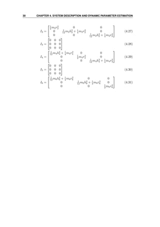 30 CHAPTER 4. SYSTEM DESCRIPTION AND DYNAMIC PARAMETER ESTIMATION
I2 =


1
2 m2r2
2 0 0
0 1
12 m2h2
2 + 1
4 m2r2
2 0
0 0 1
12 m2h2
2 + 1
4 m2r2
2

 (4.27)
I3 =


0 0 0
0 0 0
0 0 0

 (4.28)
I4 =


1
12 m4h2
4 + 1
4 m4r2
4 0 0
0 1
2 m4r2
4 0
0 0 1
12 m4h2
4 + 1
4 m4r2
4

 (4.29)
I5 =


0 0 0
0 0 0
0 0 0

 (4.30)
I6 =


1
12 m6h2
6 + 1
4 m6r2
6 0 0
0 1
12 m6h2
6 + 1
4 m6r2
6 0
0 0 1
2 m6r2
6

 (4.31)
 