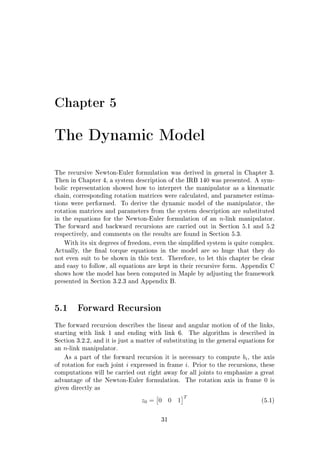 Chapter 5
The Dynamic Model
The recursive Newton-Euler formulation was derived in general in Chapter 3.
Then in Chapter 4, a system description of the IRB 140 was presented. A sym-
bolic representation showed how to interpret the manipulator as a kinematic
chain, corresponding rotation matrices were calculated, and parameter estima-
tions were performed. To derive the dynamic model of the manipulator, the
rotation matrices and parameters from the system description are substituted
in the equations for the Newton-Euler formulation of an n-link manipulator.
The forward and backward recursions are carried out in Section 5.1 and 5.2
respectively, and comments on the results are found in Section 5.3.
With its six degrees of freedom, even the simplied system is quite complex.
Actually, the nal torque equations in the model are so huge that they do
not even suit to be shown in this text. Therefore, to let this chapter be clear
and easy to follow, all equations are kept in their recursive form. Appendix C
shows how the model has been computed in Maple by adjusting the framework
presented in Section 3.2.3 and Appendix B.
5.1 Forward Recursion
The forward recursion describes the linear and angular motion of of the links,
starting with link 1 and ending with link 6. The algorithm is described in
Section 3.2.2, and it is just a matter of substituting in the general equations for
an n-link manipulator.
As a part of the forward recursion it is necessary to compute bi, the axis
of rotation for each joint i expressed in frame i. Prior to the recursions, these
computations will be carried out right away for all joints to emphasize a great
advantage of the Newton-Euler formulation. The rotation axis in frame 0 is
given directly as
z0 = 0 0 1
T
(5.1)
31
 
