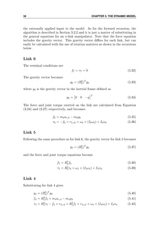 34 CHAPTER 5. THE DYNAMIC MODEL
the externally applied input to the model. As for the forward recursion, the
algorithm is described in Section 3.2.2 and it is just a matter of substituting in
the general equations for an n-link manipulator. Note that the force equation
includes the gravity vector. This gravity vector diers for each link, but can
easily be calculated with the use of rotation matrices as shown in the recursions
below.
Link 6
The terminal conditions are
f7 = τ7 = 0 (5.32)
The gravity vector becomes
g6 = (R0
6)T
g0 (5.33)
where g0 is the gravity vector in the inertial frame dened as
g0 = 0 0 −g
T
(5.34)
The force and joint torque exerted on the link are calculated from Equation
(3.24) and (3.27) respectively, and becomes
f6 = m6ac,6 − m6g6 (5.35)
τ6 = −f6 × r5,c6 + ω6 × (I6ω6) + I6α6 (5.36)
Link 5
Following the same procedure as for link 6, the gravity vector for link 5 becomes
g5 = (R0
5)T
g0 (5.37)
and the force and joint torque equations become
f5 = R5
6f6 (5.38)
τ5 = R5
6τ6 + ω5 × (I5ω5) + I5α5 (5.39)
Link 4
Substituting for link 4 gives
g4 = (R0
4)T
g0 (5.40)
f4 = R4
5f5 + m4ac,4 − m4g4 (5.41)
τ4 = R4
5τ5 − f4 × r3,c4 + R4
5f5 × r4,c4 + ω4 × (I4ω4) + I4α4 (5.42)
 