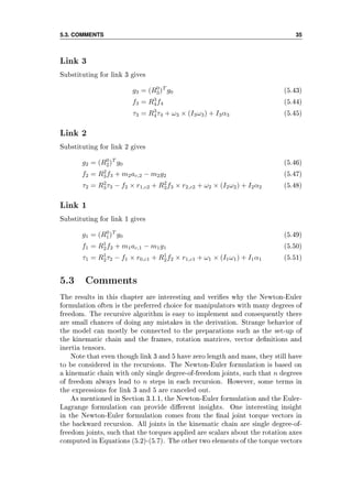 5.3. COMMENTS 35
Link 3
Substituting for link 3 gives
g3 = (R0
3)T
g0 (5.43)
f3 = R3
4f4 (5.44)
τ3 = R3
4τ4 + ω3 × (I3ω3) + I3α3 (5.45)
Link 2
Substituting for link 2 gives
g2 = (R0
2)T
g0 (5.46)
f2 = R2
3f3 + m2ac,2 − m2g2 (5.47)
τ2 = R2
3τ3 − f2 × r1,c2 + R2
3f3 × r2,c2 + ω2 × (I2ω2) + I2α2 (5.48)
Link 1
Substituting for link 1 gives
g1 = (R0
1)T
g0 (5.49)
f1 = R1
2f2 + m1ac,1 − m1g1 (5.50)
τ1 = R1
2τ2 − f1 × r0,c1 + R1
2f2 × r1,c1 + ω1 × (I1ω1) + I1α1 (5.51)
5.3 Comments
The results in this chapter are interesting and veries why the Newton-Euler
formulation often is the preferred choice for manipulators with many degrees of
freedom. The recursive algorithm is easy to implement and consequently there
are small chances of doing any mistakes in the derivation. Strange behavior of
the model can mostly be connected to the preparations such as the set-up of
the kinematic chain and the frames, rotation matrices, vector denitions and
inertia tensors.
Note that even though link 3 and 5 have zero length and mass, they still have
to be considered in the recursions. The Newton-Euler formulation is based on
a kinematic chain with only single degree-of-freedom joints, such that n degrees
of freedom always lead to n steps in each recursion. However, some terms in
the expressions for link 3 and 5 are canceled out.
As mentioned in Section 3.1.1, the Newton-Euler formulation and the Euler-
Lagrange formulation can provide dierent insights. One interesting insight
in the Newton-Euler formulation comes from the nal joint torque vectors in
the backward recursion. All joints in the kinematic chain are single degree-of-
freedom joints, such that the torques applied are scalars about the rotation axes
computed in Equations (5.2)-(5.7). The other two elements of the torque vectors
 