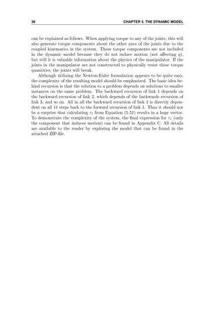 36 CHAPTER 5. THE DYNAMIC MODEL
can be explained as follows. When applying torque to any of the joints, this will
also generate torque components about the other axes of the joints due to the
coupled kinematics in the system. These torque components are not included
in the dynamic model because they do not induce motion (not aecting q),
but still it is valuable information about the physics of the manipulator. If the
joints in the manipulator are not constructed to physically resist these torque
quantities, the joints will break.
Although utilizing the Newton-Euler formulation appears to be quite easy,
the complexity of the resulting model should be emphasized. The basic idea be-
hind recursion is that the solution to a problem depends on solutions to smaller
instances on the same problem. The backward recursion of link 1 depends on
the backward recursion of link 2, which depends of the backwards recursion of
link 3, and so on. All in all the backward recursion of link 1 is directly depen-
dent on all 11 steps back to the forward recursion of link 1. Thus it should not
be a surprise that calculating τ1 from Equation (5.51) results in a huge vector.
To demonstrate the complexity of the system, the nal expression for τ1 (only
the component that induces motion) can be found in Appendix C. All details
are available to the reader by exploring the model that can be found in the
attached ZIP-le.
 