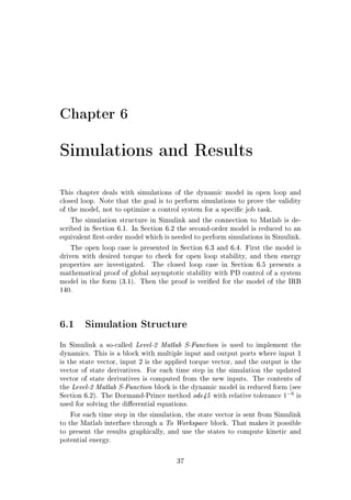 Chapter 6
Simulations and Results
This chapter deals with simulations of the dynamic model in open loop and
closed loop. Note that the goal is to perform simulations to prove the validity
of the model, not to optimize a control system for a specic job task.
The simulation structure in Simulink and the connection to Matlab is de-
scribed in Section 6.1. In Section 6.2 the second-order model is reduced to an
equivalent rst-order model which is needed to perform simulations in Simulink.
The open loop case is presented in Section 6.3 and 6.4. First the model is
driven with desired torque to check for open loop stability, and then energy
properties are investigated. The closed loop case in Section 6.5 presents a
mathematical proof of global asymptotic stability with PD control of a system
model in the form (3.1). Then the proof is veried for the model of the IRB
140.
6.1 Simulation Structure
In Simulink a so-called Level-2 Matlab S-Function is used to implement the
dynamics. This is a block with multiple input and output ports where input 1
is the state vector, input 2 is the applied torque vector, and the output is the
vector of state derivatives. For each time step in the simulation the updated
vector of state derivatives is computed from the new inputs. The contents of
the Level-2 Matlab S-Function block is the dynamic model in reduced form (see
Section 6.2). The Dormand-Prince method ode45 with relative tolerance 1−6
is
used for solving the dierential equations.
For each time step in the simulation, the state vector is sent from Simulink
to the Matlab interface through a To Workspace block. That makes it possible
to present the results graphically, and use the states to compute kinetic and
potential energy.
37
 